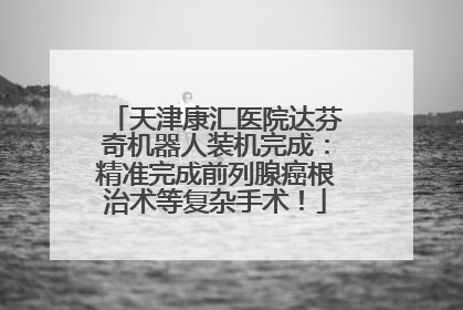 天津康汇医院达芬奇机器人装机完成：精准完成前列腺癌根治术等复杂手术！