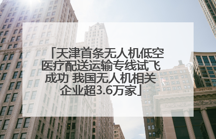 天津首条无人机低空医疗配送运输专线试飞成功 我国无人机相关企业超3.6万家