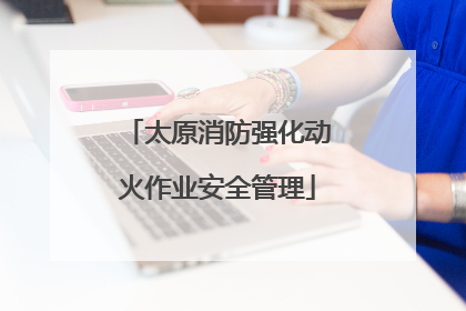 太原消防强化动火作业安全管理