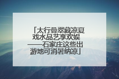 太行叠翠藏凉夏 戏水品艺享欢娱——石家庄这些出游地可消暑纳凉
