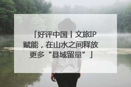 好评中国丨文旅IP赋能，在山水之间释放更多“县域留量”