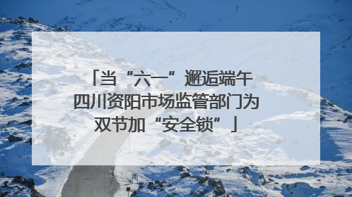 当“六一”邂逅端午 四川资阳市场监管部门为双节加“安全锁”