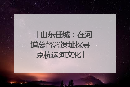 山东任城：在河道总督署遗址探寻京杭运河文化