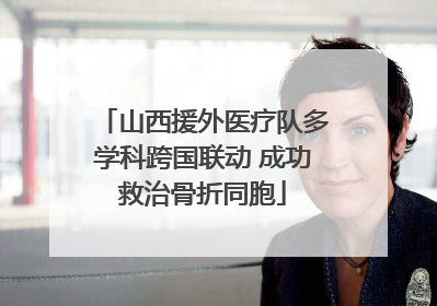 山西援外医疗队多学科跨国联动 成功救治骨折同胞