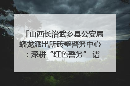 山西长治武乡县公安局蟠龙派出所砖壁警务中心：深耕“红色警务” 谱写“平安答卷”