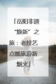 岳阳非遗“焕新”之旅：老技艺点燃旅游新烟火