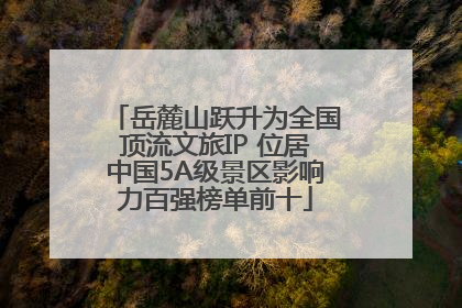 岳麓山跃升为全国顶流文旅IP 位居中国5A级景区影响力百强榜单前十
