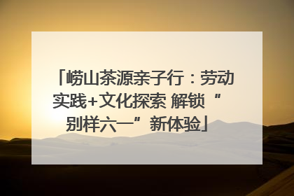 崂山茶源亲子行：劳动实践+文化探索 解锁“别样六一”新体验