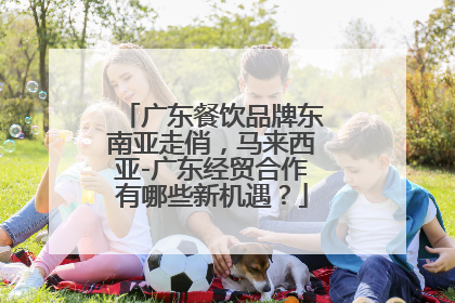 广东餐饮品牌东南亚走俏，马来西亚-广东经贸合作有哪些新机遇？