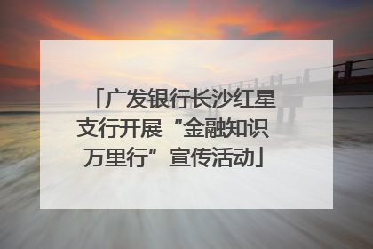 广发银行长沙红星支行开展“金融知识万里行”宣传活动