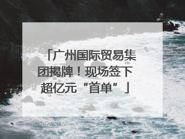 广州国际贸易集团揭牌！现场签下超亿元“首单”