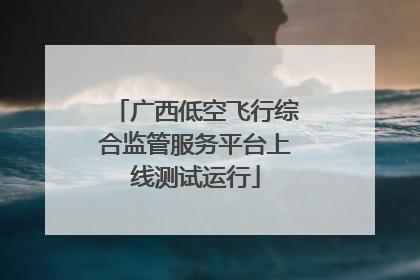 广西低空飞行综合监管服务平台上线测试运行