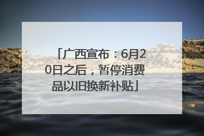 广西宣布：6月20日之后，暂停消费品以旧换新补贴