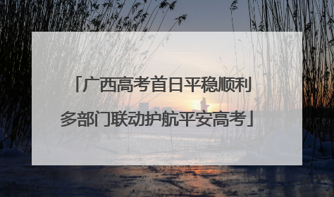 广西高考首日平稳顺利 多部门联动护航平安高考