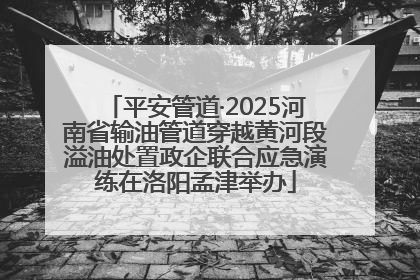 平安管道·2025河南省输油管道穿越黄河段溢油处置政企联合应急演练在洛阳孟津举办