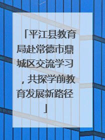 平江县教育局赴常德市鼎城区交流学习，共探学前教育发展新路径