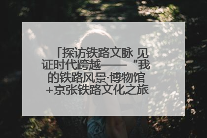 探访铁路文脉 见证时代跨越——“我的铁路风景·博物馆+京张铁路文化之旅”活动在京启动