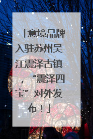 意境品牌入驻苏州吴江震泽古镇，“震泽四宝”对外发布！