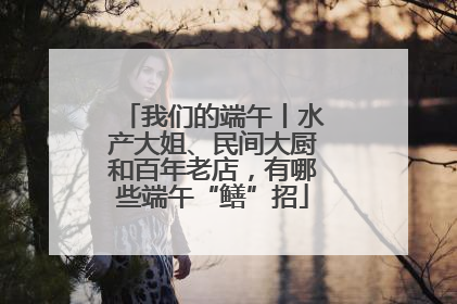 我们的端午丨水产大姐、民间大厨和百年老店，有哪些端午“鳝”招