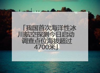 我国首次海洋性冰川航空探测今日启动 调查点位海拔超过4700米
