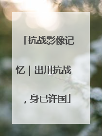 抗战影像记忆｜出川抗战，身已许国