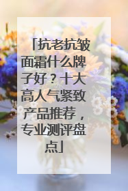 抗老抗皱面霜什么牌子好？十大高人气紧致产品推荐，专业测评盘点