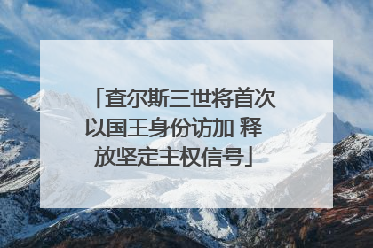 查尔斯三世将首次以国王身份访加 释放坚定主权信号