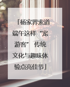 杨家界索道端午这样“宠游客” 传统文化与趣味体验点亮佳节