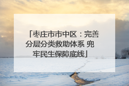 枣庄市市中区：完善分层分类救助体系 兜牢民生保障底线