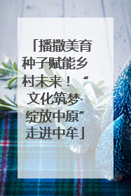 播撒美育种子赋能乡村未来！“文化筑梦·绽放中原”走进中牟