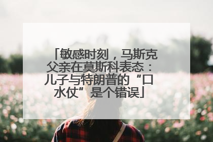 敏感时刻，马斯克父亲在莫斯科表态：儿子与特朗普的“口水仗”是个错误