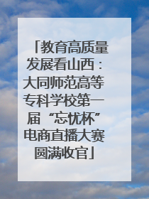 教育高质量发展看山西：大同师范高等专科学校第一届“忘忧杯”电商直播大赛圆满收官