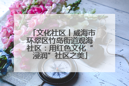 文化社区丨威海市环翠区竹岛街道观海社区：用红色文化“浸润”社区之美