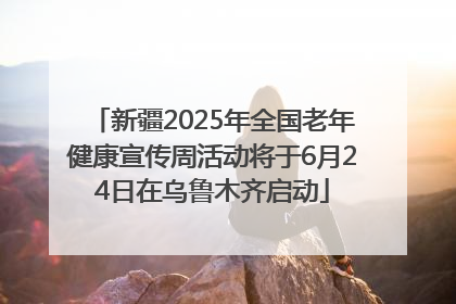 新疆2025年全国老年健康宣传周活动将于6月24日在乌鲁木齐启动