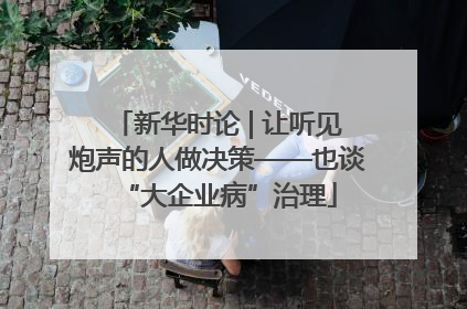 新华时论 | 让听见炮声的人做决策——也谈“大企业病”治理