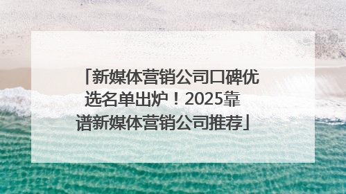 新媒体营销公司口碑优选名单出炉！2025靠谱新媒体营销公司推荐