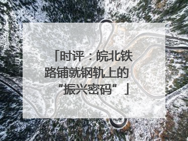 时评：皖北铁路铺就钢轨上的“振兴密码”
