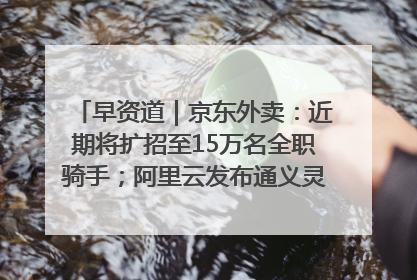 早资道｜京东外卖：近期将扩招至15万名全职骑手；阿里云发布通义灵码AI IDE