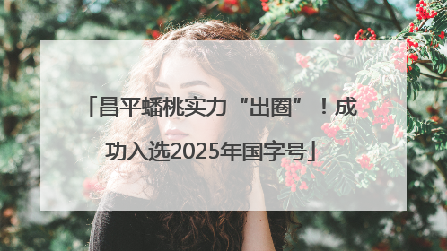 昌平蟠桃实力“出圈”！成功入选2025年国字号