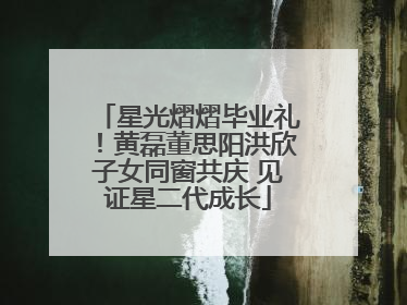 星光熠熠毕业礼！黄磊董思阳洪欣子女同窗共庆 见证星二代成长