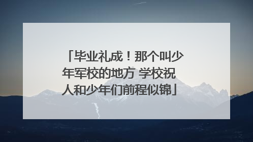 毕业礼成！那个叫少年军校的地方 学校祝人和少年们前程似锦