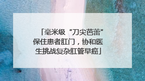 毫米级“刀尖芭蕾”保住患者肛门，协和医生挑战复杂肛管早癌