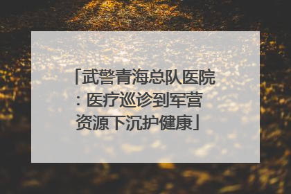 武警青海总队医院：医疗巡诊到军营  资源下沉护健康