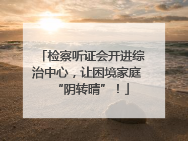 检察听证会开进综治中心，让困境家庭“阴转晴”！