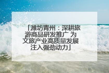潍坊青州：深耕旅游商品研发推广 为文旅产业高质量发展注入强劲动力