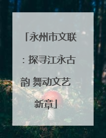 永州市文联：探寻江永古韵 舞动文艺新章