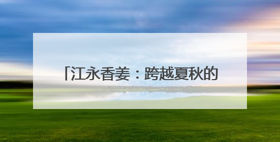 江永香姜：跨越夏秋的美味 借电商销往全国