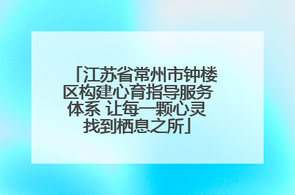 江苏省常州市钟楼区构建心育指导服务体系 让每一颗心灵找到栖息之所