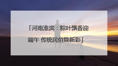 河南淮滨：粽叶飘香迎端午 传统民俗焕新彩