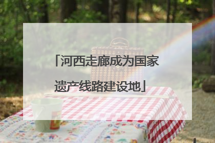 河西走廊成为国家遗产线路建设地
